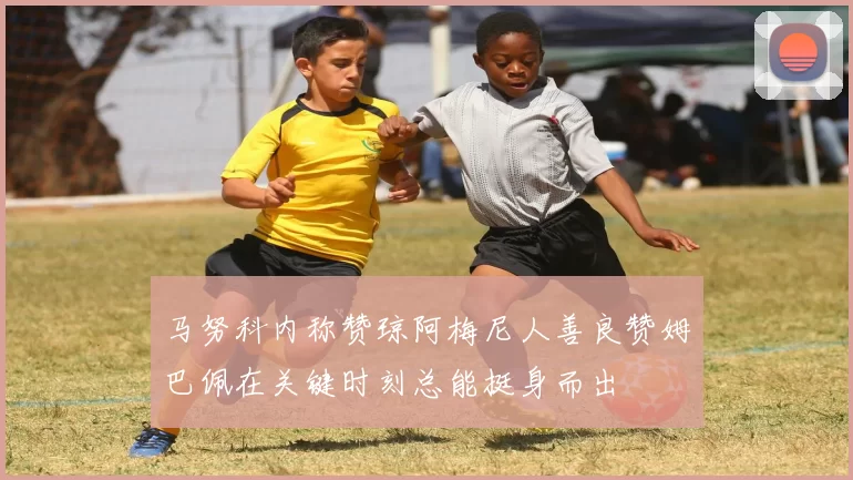 马努科内称赞琼阿梅尼人善良赞姆巴佩在关键时刻总能挺身而出