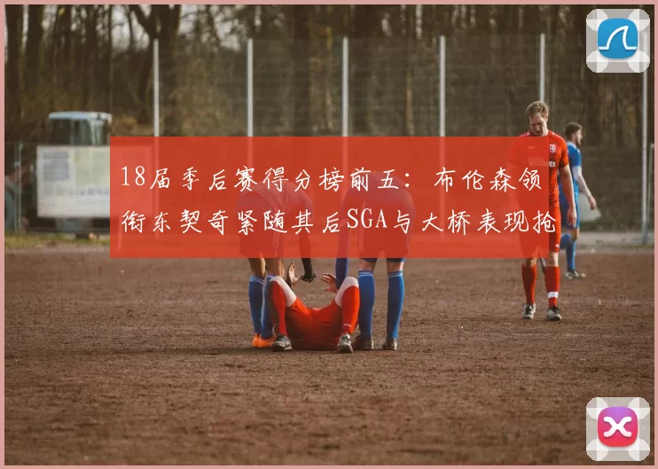 18届季后赛得分榜前五：布伦森领衔东契奇紧随其后SGA与大桥表现抢眼