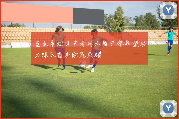 基米希坦言曾考虑加盟巴黎希望助力球队首夺欧冠荣耀