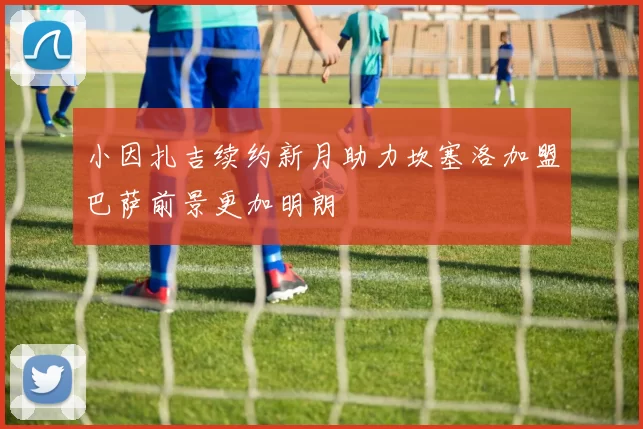 小因扎吉续约新月助力坎塞洛加盟巴萨前景更加明朗