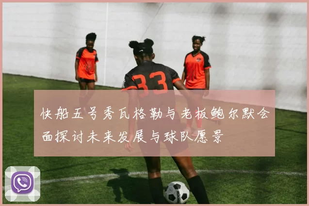 快船五号秀瓦格勒与老板鲍尔默会面探讨未来发展与球队愿景