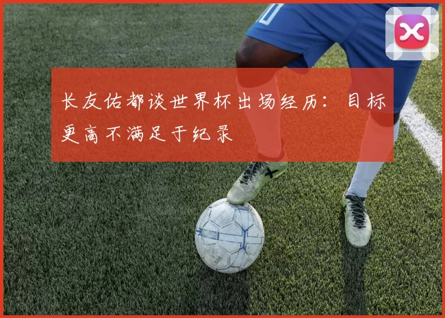 长友佑都谈世界杯出场经历：目标更高不满足于纪录