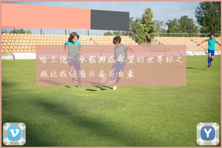 哈兰德：承载挪威希望的世界杯之旅让我倍感兴奋与自豪