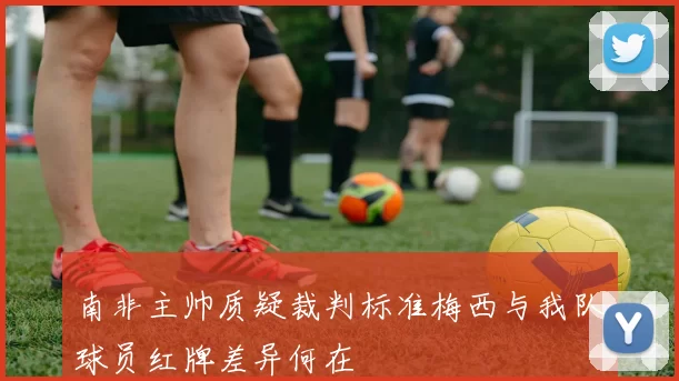 南非主帅质疑裁判标准梅西与我队球员红牌差异何在