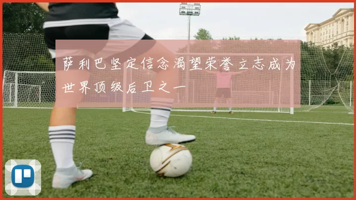 萨利巴坚定信念渴望荣誉立志成为世界顶级后卫之一