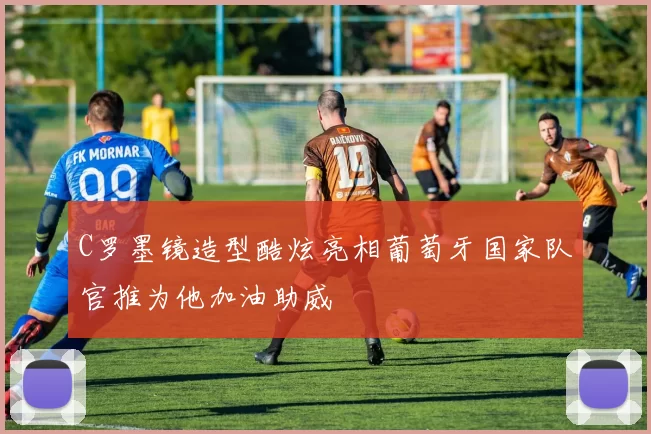 C罗墨镜造型酷炫亮相葡萄牙国家队官推为他加油助威