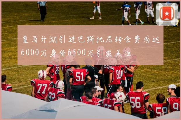皇马计划引进巴斯托尼转会费或达6000万身价6500万引发关注