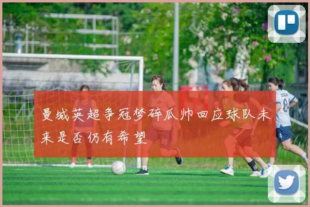 曼城英超争冠梦碎瓜帅回应球队未来是否仍有希望