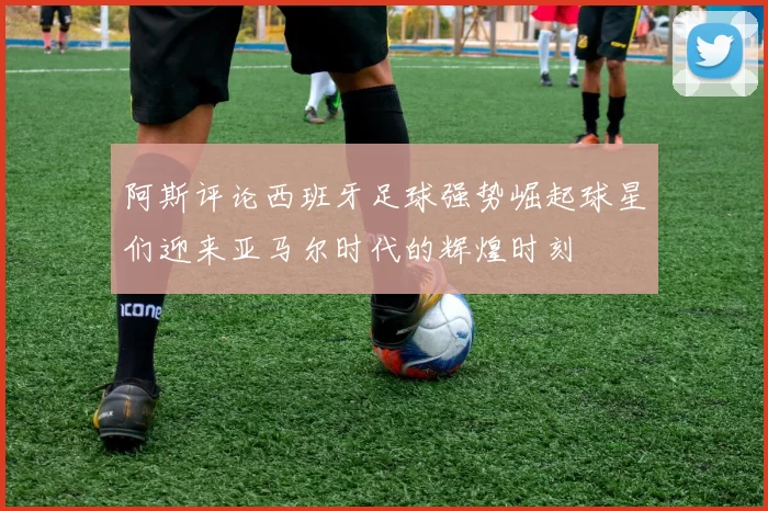 阿斯评论西班牙足球强势崛起球星们迎来亚马尔时代的辉煌时刻