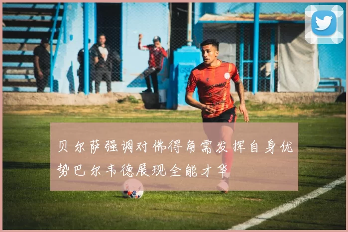 贝尔萨强调对佛得角需发挥自身优势巴尔韦德展现全能才华