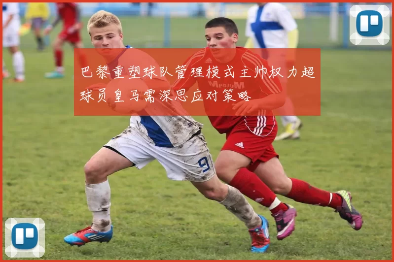 巴黎重塑球队管理模式主帅权力超球员皇马需深思应对策略