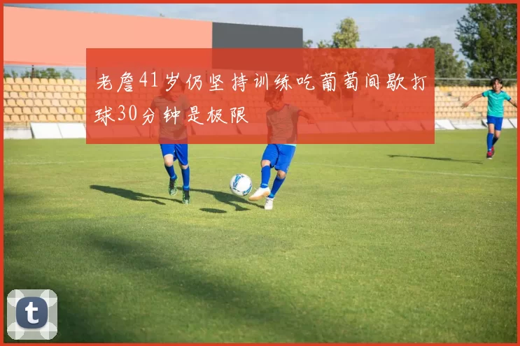 老詹41岁仍坚持训练吃葡萄间歇打球30分钟是极限