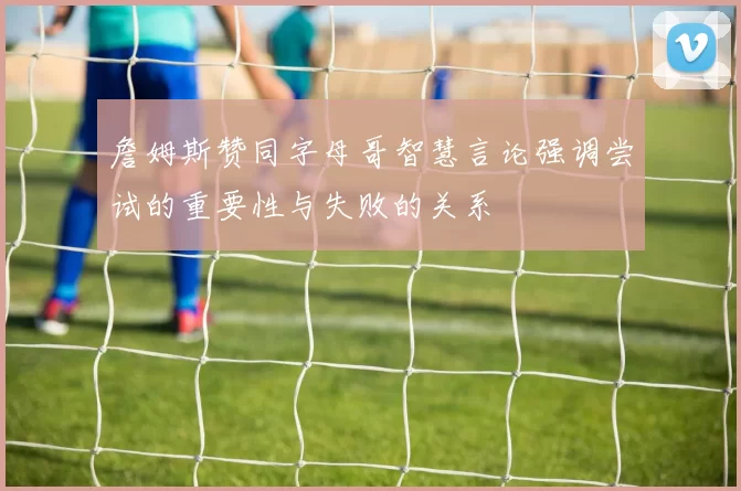 詹姆斯赞同字母哥智慧言论强调尝试的重要性与失败的关系