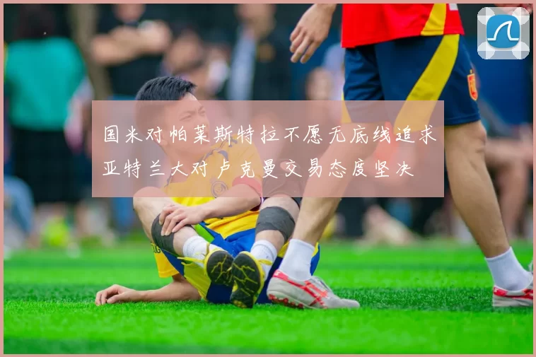 国米对帕莱斯特拉不愿无底线追求亚特兰大对卢克曼交易态度坚决