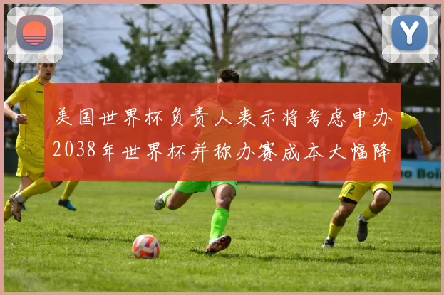 美国世界杯负责人表示将考虑申办2038年世界杯并称办赛成本大幅降低