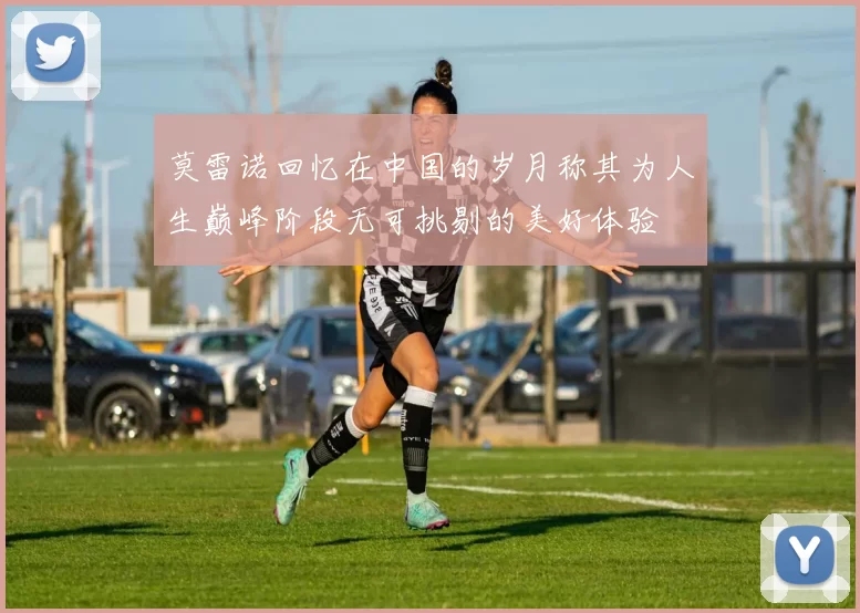 莫雷诺回忆在中国的岁月称其为人生巅峰阶段无可挑剔的美好体验