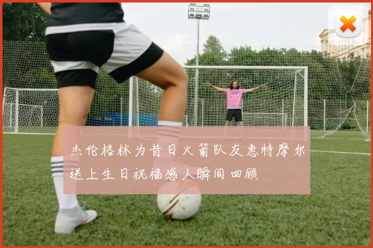 杰伦格林为昔日火箭队友惠特摩尔送上生日祝福感人瞬间回顾