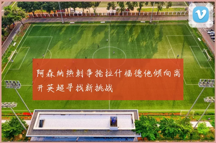 阿森纳热刺争抢拉什福德他倾向离开英超寻找新挑战