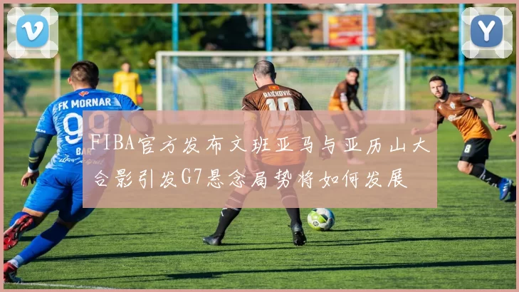 FIBA官方发布文班亚马与亚历山大合影引发G7悬念局势将如何发展